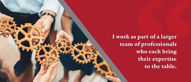 I work as part of a larger team of professionals who each bring their expertise to the table.